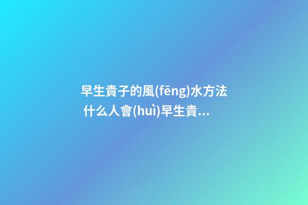 早生貴子的風(fēng)水方法 什么人會(huì)早生貴子